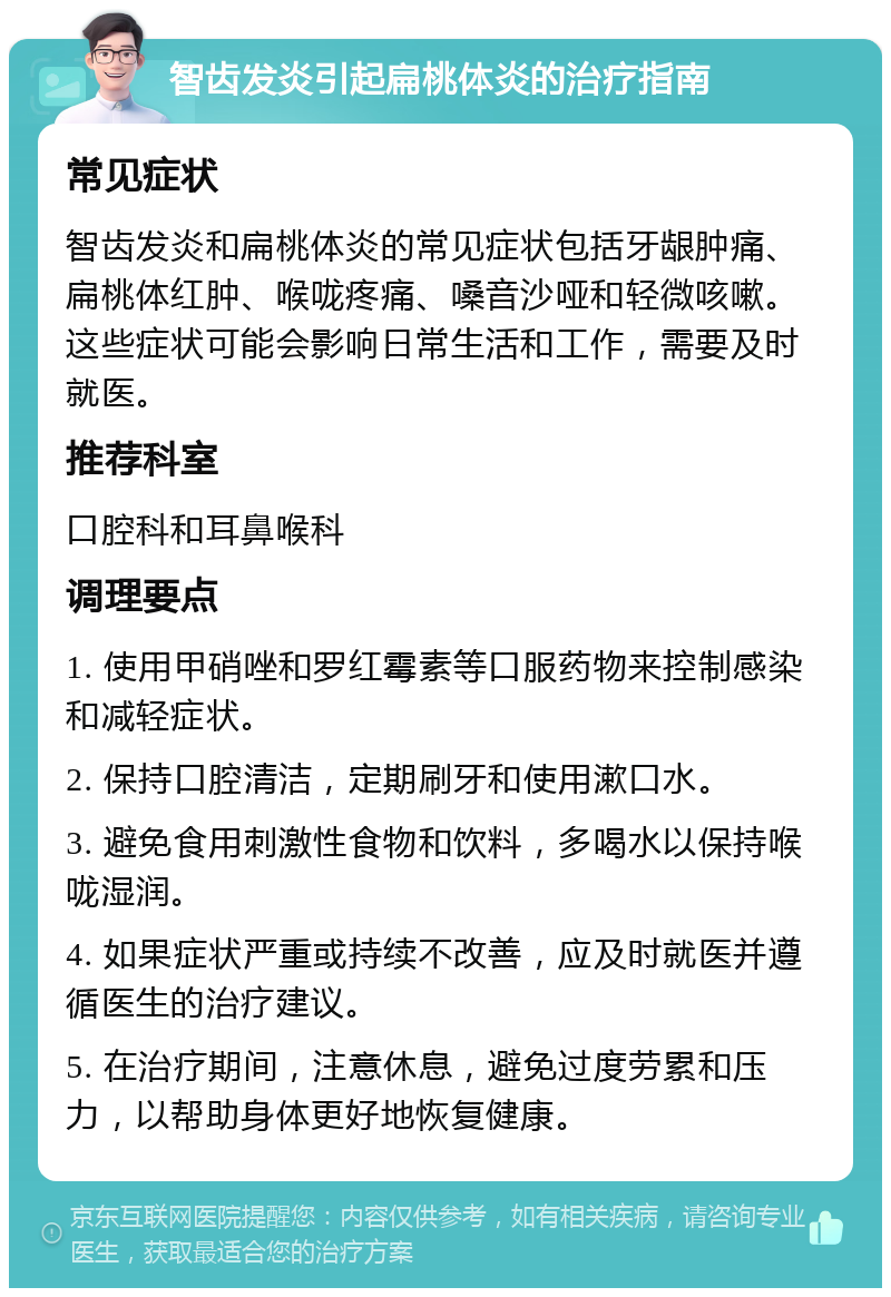 智齿发炎引起扁桃体炎的治疗指南 常见症状 智齿发炎和扁桃体炎的常见症状包括牙龈肿痛、扁桃体红肿、喉咙疼痛、嗓音沙哑和轻微咳嗽。这些症状可能会影响日常生活和工作，需要及时就医。 推荐科室 口腔科和耳鼻喉科 调理要点 1. 使用甲硝唑和罗红霉素等口服药物来控制感染和减轻症状。 2. 保持口腔清洁，定期刷牙和使用漱口水。 3. 避免食用刺激性食物和饮料，多喝水以保持喉咙湿润。 4. 如果症状严重或持续不改善，应及时就医并遵循医生的治疗建议。 5. 在治疗期间，注意休息，避免过度劳累和压力，以帮助身体更好地恢复健康。