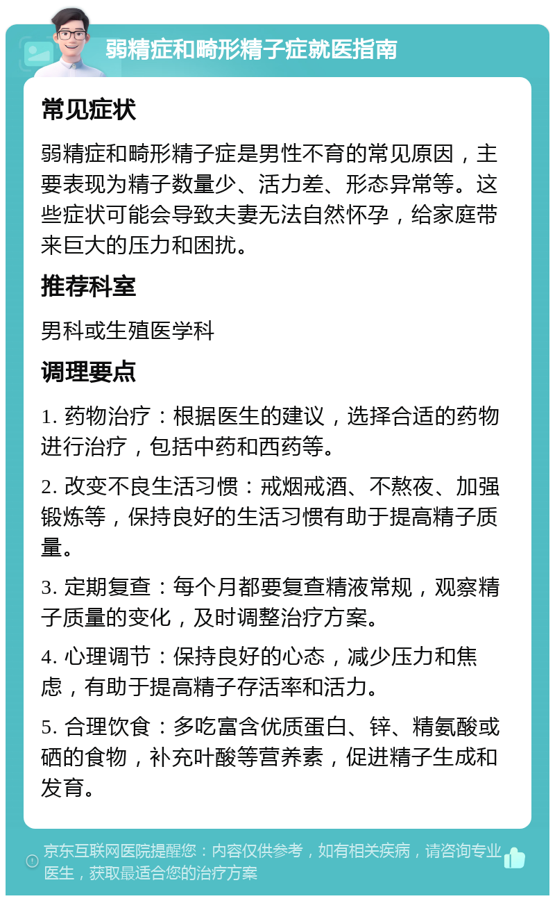 弱精症和畸形精子症就医指南 常见症状 弱精症和畸形精子症是男性不育的常见原因，主要表现为精子数量少、活力差、形态异常等。这些症状可能会导致夫妻无法自然怀孕，给家庭带来巨大的压力和困扰。 推荐科室 男科或生殖医学科 调理要点 1. 药物治疗：根据医生的建议，选择合适的药物进行治疗，包括中药和西药等。 2. 改变不良生活习惯：戒烟戒酒、不熬夜、加强锻炼等，保持良好的生活习惯有助于提高精子质量。 3. 定期复查：每个月都要复查精液常规，观察精子质量的变化，及时调整治疗方案。 4. 心理调节：保持良好的心态，减少压力和焦虑，有助于提高精子存活率和活力。 5. 合理饮食：多吃富含优质蛋白、锌、精氨酸或硒的食物，补充叶酸等营养素，促进精子生成和发育。