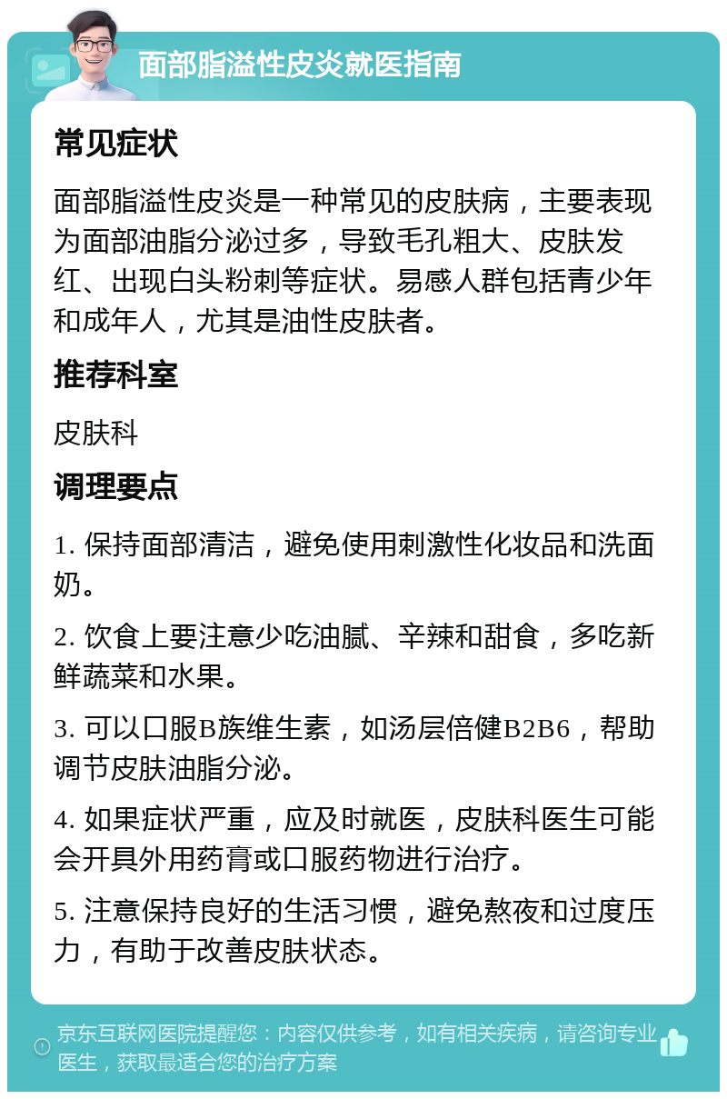 面部脂溢性皮炎就医指南 常见症状 面部脂溢性皮炎是一种常见的皮肤病，主要表现为面部油脂分泌过多，导致毛孔粗大、皮肤发红、出现白头粉刺等症状。易感人群包括青少年和成年人，尤其是油性皮肤者。 推荐科室 皮肤科 调理要点 1. 保持面部清洁，避免使用刺激性化妆品和洗面奶。 2. 饮食上要注意少吃油腻、辛辣和甜食，多吃新鲜蔬菜和水果。 3. 可以口服B族维生素，如汤层倍健B2B6，帮助调节皮肤油脂分泌。 4. 如果症状严重，应及时就医，皮肤科医生可能会开具外用药膏或口服药物进行治疗。 5. 注意保持良好的生活习惯，避免熬夜和过度压力，有助于改善皮肤状态。