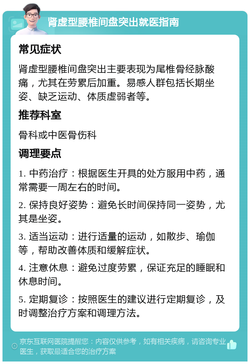 肾虚型腰椎间盘突出就医指南 常见症状 肾虚型腰椎间盘突出主要表现为尾椎骨经脉酸痛，尤其在劳累后加重。易感人群包括长期坐姿、缺乏运动、体质虚弱者等。 推荐科室 骨科或中医骨伤科 调理要点 1. 中药治疗：根据医生开具的处方服用中药，通常需要一周左右的时间。 2. 保持良好姿势：避免长时间保持同一姿势，尤其是坐姿。 3. 适当运动：进行适量的运动，如散步、瑜伽等，帮助改善体质和缓解症状。 4. 注意休息：避免过度劳累，保证充足的睡眠和休息时间。 5. 定期复诊：按照医生的建议进行定期复诊，及时调整治疗方案和调理方法。