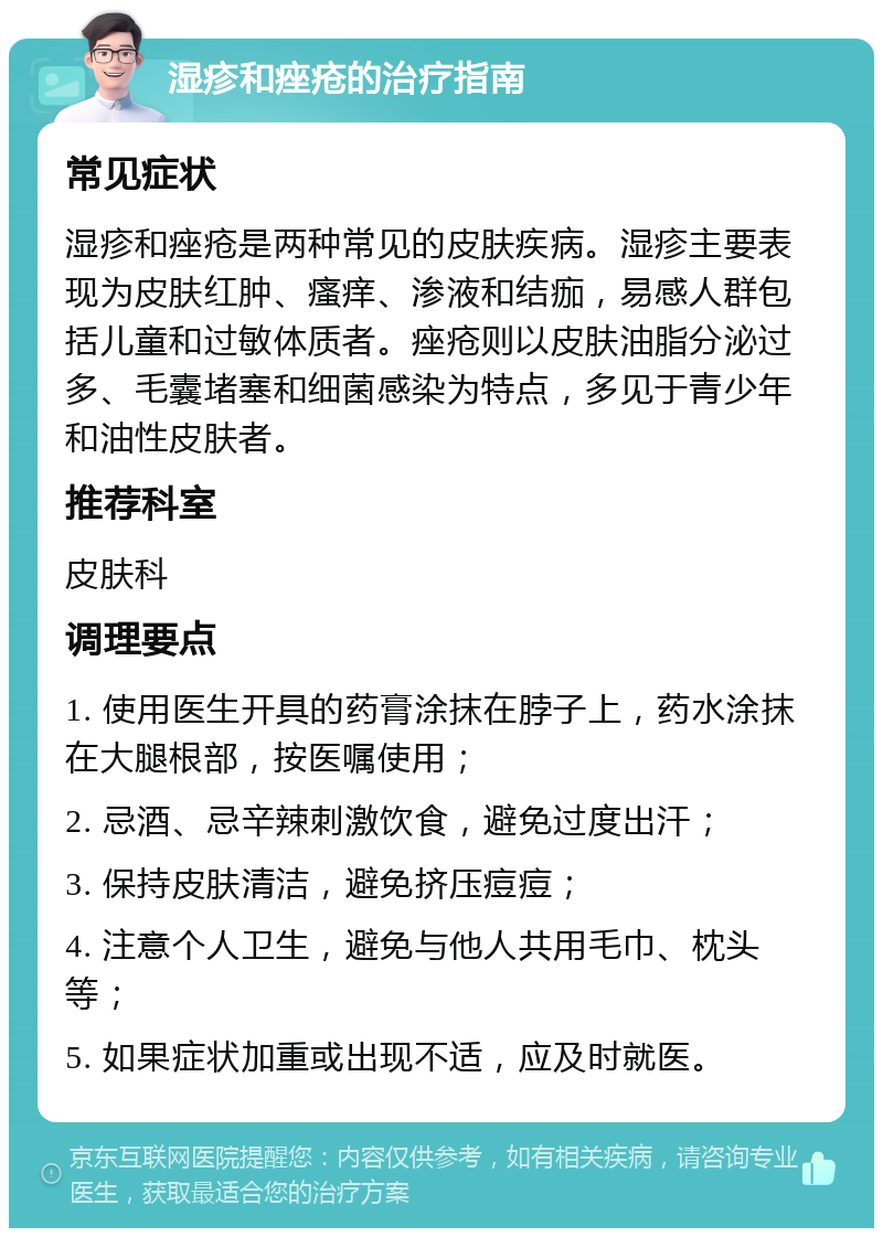 湿疹和痤疮的治疗指南 常见症状 湿疹和痤疮是两种常见的皮肤疾病。湿疹主要表现为皮肤红肿、瘙痒、渗液和结痂，易感人群包括儿童和过敏体质者。痤疮则以皮肤油脂分泌过多、毛囊堵塞和细菌感染为特点，多见于青少年和油性皮肤者。 推荐科室 皮肤科 调理要点 1. 使用医生开具的药膏涂抹在脖子上，药水涂抹在大腿根部，按医嘱使用； 2. 忌酒、忌辛辣刺激饮食，避免过度出汗； 3. 保持皮肤清洁，避免挤压痘痘； 4. 注意个人卫生，避免与他人共用毛巾、枕头等； 5. 如果症状加重或出现不适，应及时就医。