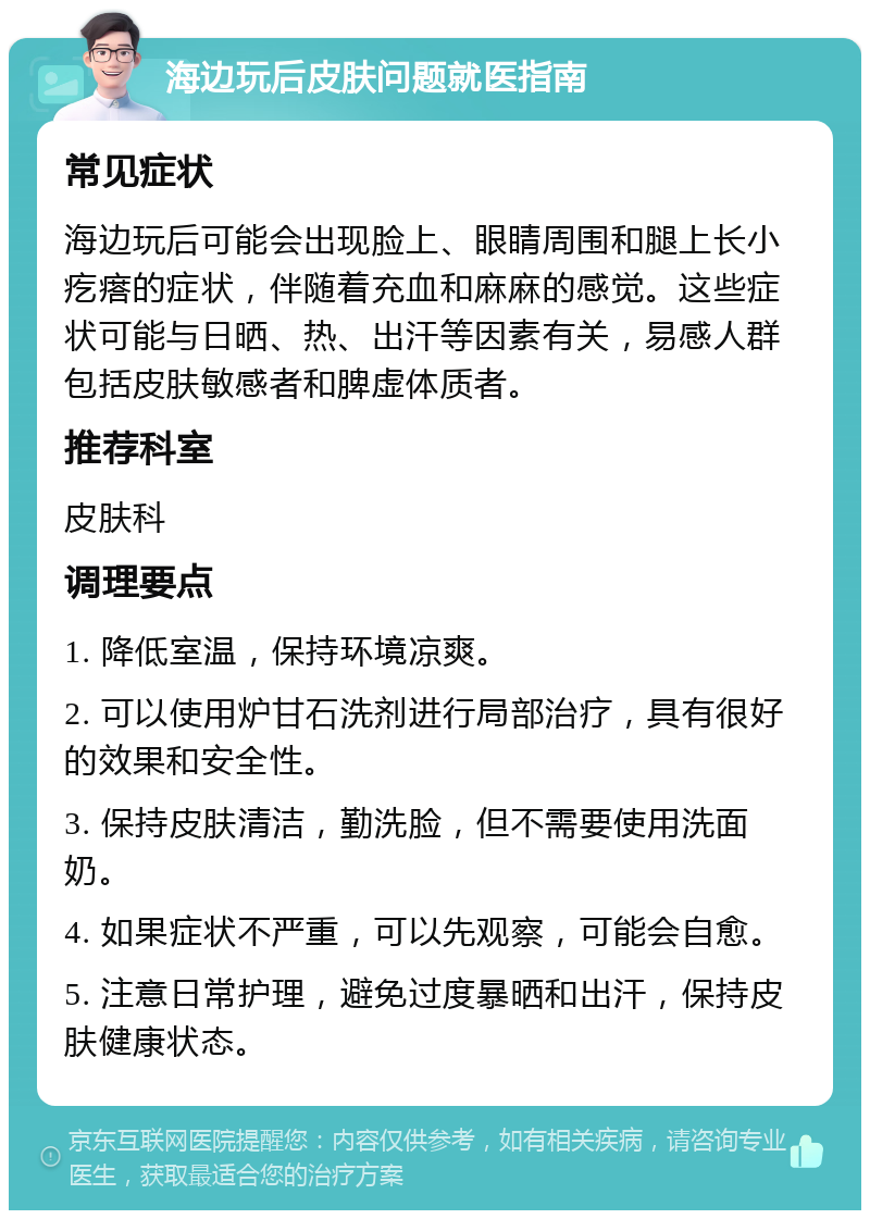 海边玩后皮肤问题就医指南 常见症状 海边玩后可能会出现脸上、眼睛周围和腿上长小疙瘩的症状，伴随着充血和麻麻的感觉。这些症状可能与日晒、热、出汗等因素有关，易感人群包括皮肤敏感者和脾虚体质者。 推荐科室 皮肤科 调理要点 1. 降低室温，保持环境凉爽。 2. 可以使用炉甘石洗剂进行局部治疗，具有很好的效果和安全性。 3. 保持皮肤清洁，勤洗脸，但不需要使用洗面奶。 4. 如果症状不严重，可以先观察，可能会自愈。 5. 注意日常护理，避免过度暴晒和出汗，保持皮肤健康状态。