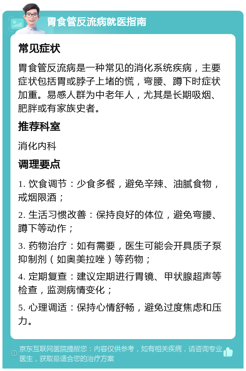 胃食管反流病就医指南 常见症状 胃食管反流病是一种常见的消化系统疾病，主要症状包括胃或脖子上堵的慌，弯腰、蹲下时症状加重。易感人群为中老年人，尤其是长期吸烟、肥胖或有家族史者。 推荐科室 消化内科 调理要点 1. 饮食调节：少食多餐，避免辛辣、油腻食物，戒烟限酒； 2. 生活习惯改善：保持良好的体位，避免弯腰、蹲下等动作； 3. 药物治疗：如有需要，医生可能会开具质子泵抑制剂（如奥美拉唑）等药物； 4. 定期复查：建议定期进行胃镜、甲状腺超声等检查，监测病情变化； 5. 心理调适：保持心情舒畅，避免过度焦虑和压力。