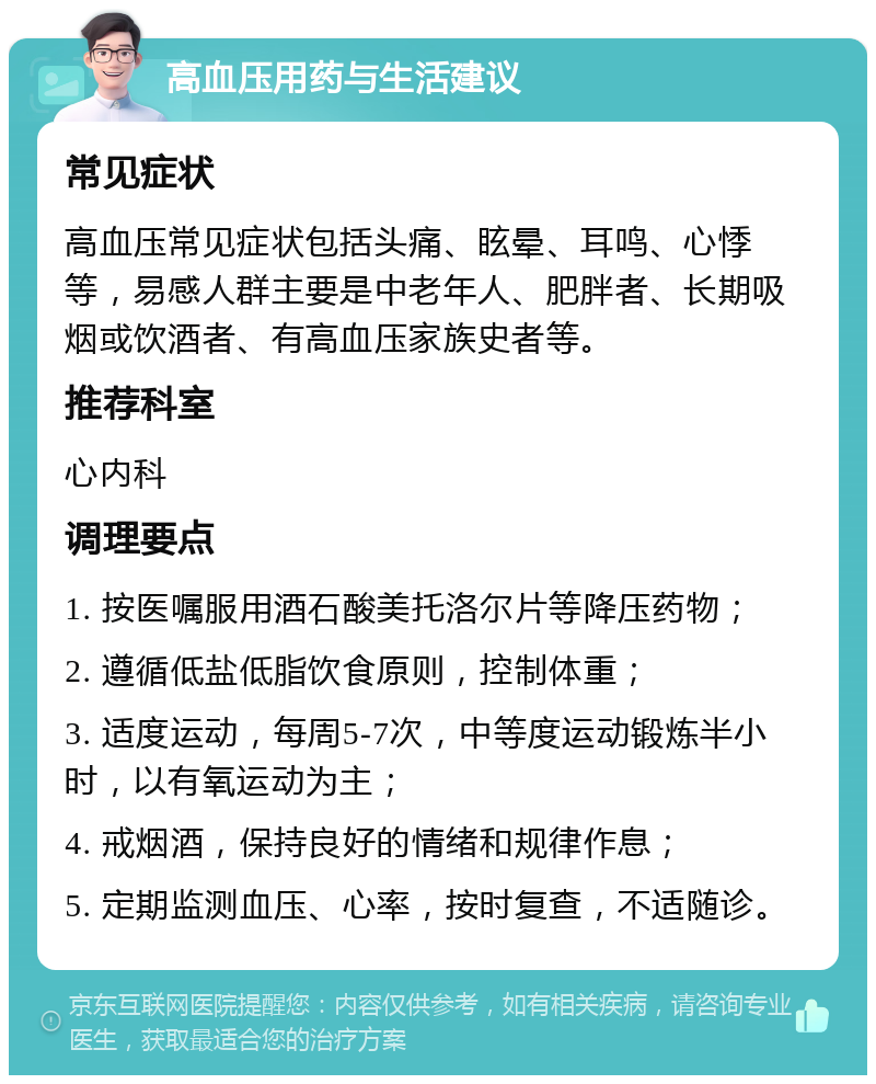 高血压用药与生活建议 常见症状 高血压常见症状包括头痛、眩晕、耳鸣、心悸等，易感人群主要是中老年人、肥胖者、长期吸烟或饮酒者、有高血压家族史者等。 推荐科室 心内科 调理要点 1. 按医嘱服用酒石酸美托洛尔片等降压药物； 2. 遵循低盐低脂饮食原则，控制体重； 3. 适度运动，每周5-7次，中等度运动锻炼半小时，以有氧运动为主； 4. 戒烟酒，保持良好的情绪和规律作息； 5. 定期监测血压、心率，按时复查，不适随诊。