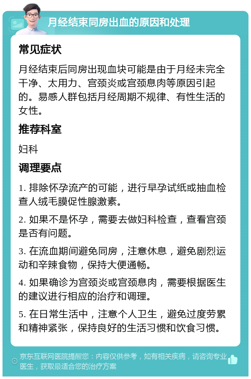 月经结束同房出血的原因和处理 常见症状 月经结束后同房出现血块可能是由于月经未完全干净、太用力、宫颈炎或宫颈息肉等原因引起的。易感人群包括月经周期不规律、有性生活的女性。 推荐科室 妇科 调理要点 1. 排除怀孕流产的可能，进行早孕试纸或抽血检查人绒毛膜促性腺激素。 2. 如果不是怀孕，需要去做妇科检查，查看宫颈是否有问题。 3. 在流血期间避免同房，注意休息，避免剧烈运动和辛辣食物，保持大便通畅。 4. 如果确诊为宫颈炎或宫颈息肉，需要根据医生的建议进行相应的治疗和调理。 5. 在日常生活中，注意个人卫生，避免过度劳累和精神紧张，保持良好的生活习惯和饮食习惯。