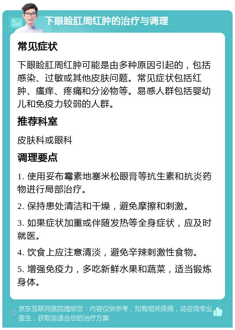 下眼睑肛周红肿的治疗与调理 常见症状 下眼睑肛周红肿可能是由多种原因引起的，包括感染、过敏或其他皮肤问题。常见症状包括红肿、瘙痒、疼痛和分泌物等。易感人群包括婴幼儿和免疫力较弱的人群。 推荐科室 皮肤科或眼科 调理要点 1. 使用妥布霉素地塞米松眼膏等抗生素和抗炎药物进行局部治疗。 2. 保持患处清洁和干燥，避免摩擦和刺激。 3. 如果症状加重或伴随发热等全身症状，应及时就医。 4. 饮食上应注意清淡，避免辛辣刺激性食物。 5. 增强免疫力，多吃新鲜水果和蔬菜，适当锻炼身体。