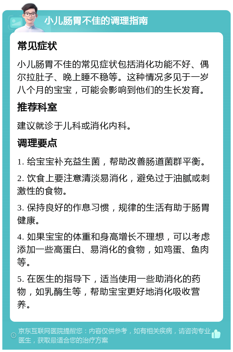 小儿肠胃不佳的调理指南 常见症状 小儿肠胃不佳的常见症状包括消化功能不好、偶尔拉肚子、晚上睡不稳等。这种情况多见于一岁八个月的宝宝，可能会影响到他们的生长发育。 推荐科室 建议就诊于儿科或消化内科。 调理要点 1. 给宝宝补充益生菌，帮助改善肠道菌群平衡。 2. 饮食上要注意清淡易消化，避免过于油腻或刺激性的食物。 3. 保持良好的作息习惯，规律的生活有助于肠胃健康。 4. 如果宝宝的体重和身高增长不理想，可以考虑添加一些高蛋白、易消化的食物，如鸡蛋、鱼肉等。 5. 在医生的指导下，适当使用一些助消化的药物，如乳酶生等，帮助宝宝更好地消化吸收营养。