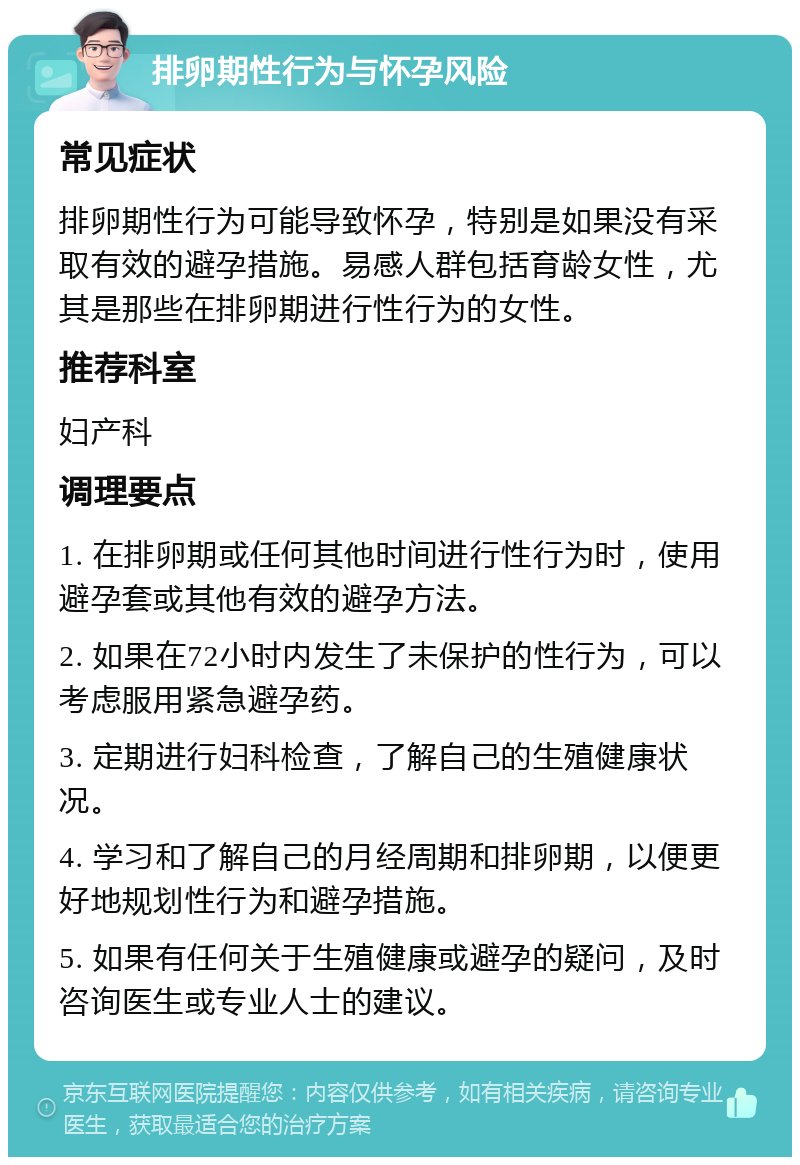 排卵期性行为与怀孕风险 常见症状 排卵期性行为可能导致怀孕，特别是如果没有采取有效的避孕措施。易感人群包括育龄女性，尤其是那些在排卵期进行性行为的女性。 推荐科室 妇产科 调理要点 1. 在排卵期或任何其他时间进行性行为时，使用避孕套或其他有效的避孕方法。 2. 如果在72小时内发生了未保护的性行为，可以考虑服用紧急避孕药。 3. 定期进行妇科检查，了解自己的生殖健康状况。 4. 学习和了解自己的月经周期和排卵期，以便更好地规划性行为和避孕措施。 5. 如果有任何关于生殖健康或避孕的疑问，及时咨询医生或专业人士的建议。