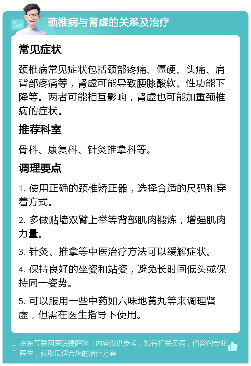 颈椎病与肾虚的关系及治疗 常见症状 颈椎病常见症状包括颈部疼痛、僵硬、头痛、肩背部疼痛等，肾虚可能导致腰膝酸软、性功能下降等。两者可能相互影响，肾虚也可能加重颈椎病的症状。 推荐科室 骨科、康复科、针灸推拿科等。 调理要点 1. 使用正确的颈椎矫正器，选择合适的尺码和穿着方式。 2. 多做贴墙双臂上举等背部肌肉锻炼，增强肌肉力量。 3. 针灸、推拿等中医治疗方法可以缓解症状。 4. 保持良好的坐姿和站姿，避免长时间低头或保持同一姿势。 5. 可以服用一些中药如六味地黄丸等来调理肾虚，但需在医生指导下使用。