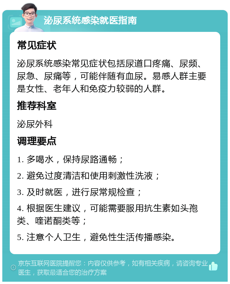 泌尿系统感染就医指南 常见症状 泌尿系统感染常见症状包括尿道口疼痛、尿频、尿急、尿痛等，可能伴随有血尿。易感人群主要是女性、老年人和免疫力较弱的人群。 推荐科室 泌尿外科 调理要点 1. 多喝水，保持尿路通畅； 2. 避免过度清洁和使用刺激性洗液； 3. 及时就医，进行尿常规检查； 4. 根据医生建议，可能需要服用抗生素如头孢类、喹诺酮类等； 5. 注意个人卫生，避免性生活传播感染。