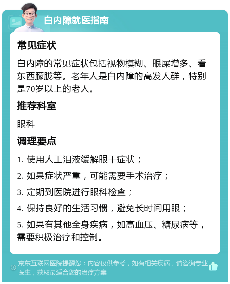 白内障就医指南 常见症状 白内障的常见症状包括视物模糊、眼屎增多、看东西朦胧等。老年人是白内障的高发人群，特别是70岁以上的老人。 推荐科室 眼科 调理要点 1. 使用人工泪液缓解眼干症状； 2. 如果症状严重，可能需要手术治疗； 3. 定期到医院进行眼科检查； 4. 保持良好的生活习惯，避免长时间用眼； 5. 如果有其他全身疾病，如高血压、糖尿病等，需要积极治疗和控制。