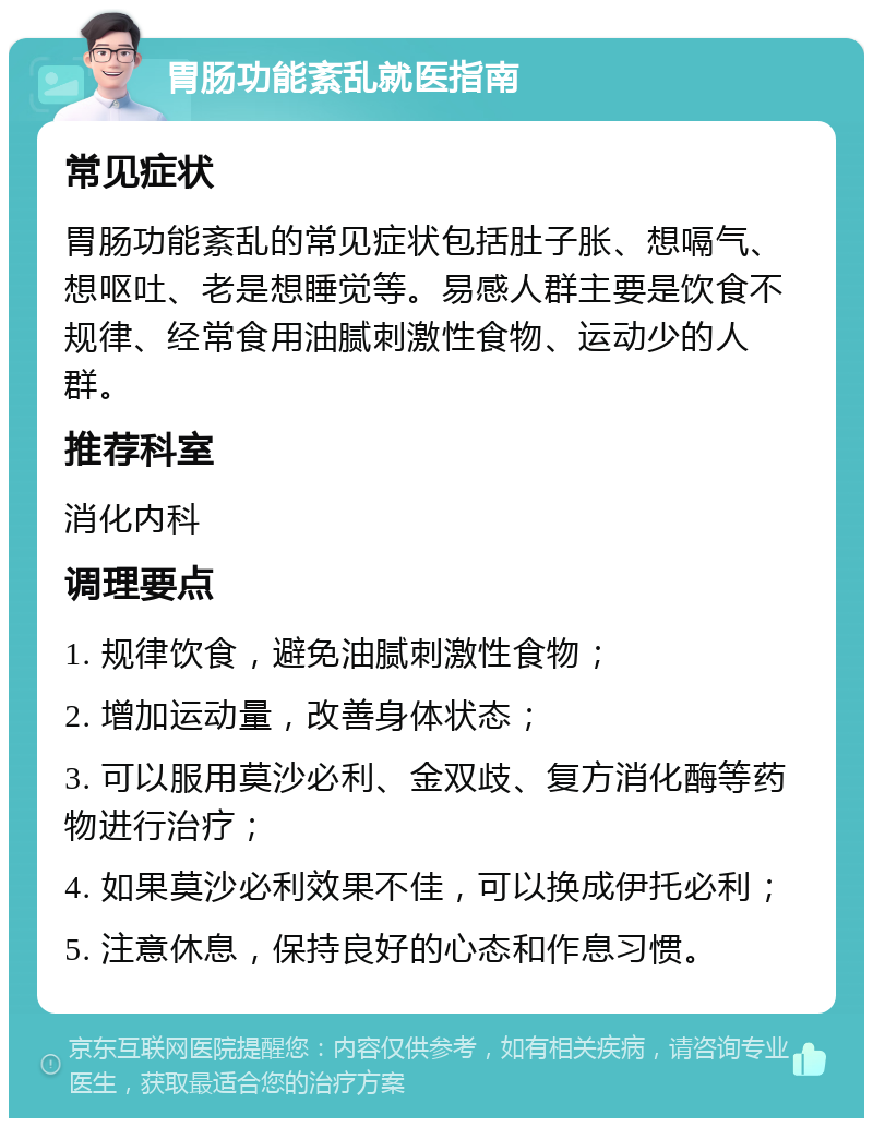 胃肠功能紊乱就医指南 常见症状 胃肠功能紊乱的常见症状包括肚子胀、想嗝气、想呕吐、老是想睡觉等。易感人群主要是饮食不规律、经常食用油腻刺激性食物、运动少的人群。 推荐科室 消化内科 调理要点 1. 规律饮食，避免油腻刺激性食物； 2. 增加运动量，改善身体状态； 3. 可以服用莫沙必利、金双歧、复方消化酶等药物进行治疗； 4. 如果莫沙必利效果不佳，可以换成伊托必利； 5. 注意休息，保持良好的心态和作息习惯。