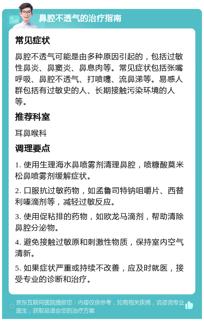 鼻腔不透气的治疗指南 常见症状 鼻腔不透气可能是由多种原因引起的，包括过敏性鼻炎、鼻窦炎、鼻息肉等。常见症状包括张嘴呼吸、鼻腔不透气、打喷嚏、流鼻涕等。易感人群包括有过敏史的人、长期接触污染环境的人等。 推荐科室 耳鼻喉科 调理要点 1. 使用生理海水鼻喷雾剂清理鼻腔，喷糠酸莫米松鼻喷雾剂缓解症状。 2. 口服抗过敏药物，如孟鲁司特钠咀嚼片、西替利嗪滴剂等，减轻过敏反应。 3. 使用促粘排的药物，如欧龙马滴剂，帮助清除鼻腔分泌物。 4. 避免接触过敏原和刺激性物质，保持室内空气清新。 5. 如果症状严重或持续不改善，应及时就医，接受专业的诊断和治疗。