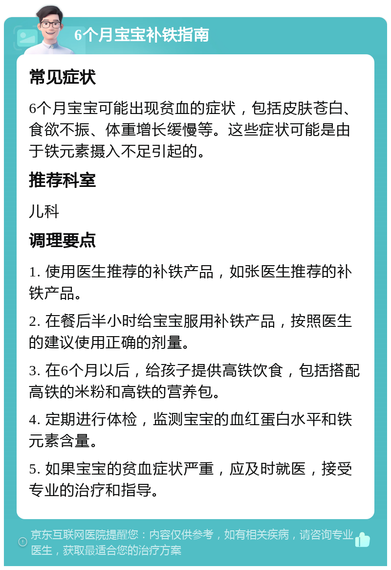 6个月宝宝补铁指南 常见症状 6个月宝宝可能出现贫血的症状，包括皮肤苍白、食欲不振、体重增长缓慢等。这些症状可能是由于铁元素摄入不足引起的。 推荐科室 儿科 调理要点 1. 使用医生推荐的补铁产品，如张医生推荐的补铁产品。 2. 在餐后半小时给宝宝服用补铁产品，按照医生的建议使用正确的剂量。 3. 在6个月以后，给孩子提供高铁饮食，包括搭配高铁的米粉和高铁的营养包。 4. 定期进行体检，监测宝宝的血红蛋白水平和铁元素含量。 5. 如果宝宝的贫血症状严重，应及时就医，接受专业的治疗和指导。