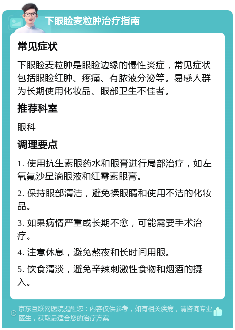 下眼睑麦粒肿治疗指南 常见症状 下眼睑麦粒肿是眼睑边缘的慢性炎症，常见症状包括眼睑红肿、疼痛、有脓液分泌等。易感人群为长期使用化妆品、眼部卫生不佳者。 推荐科室 眼科 调理要点 1. 使用抗生素眼药水和眼膏进行局部治疗，如左氧氟沙星滴眼液和红霉素眼膏。 2. 保持眼部清洁，避免揉眼睛和使用不洁的化妆品。 3. 如果病情严重或长期不愈，可能需要手术治疗。 4. 注意休息，避免熬夜和长时间用眼。 5. 饮食清淡，避免辛辣刺激性食物和烟酒的摄入。