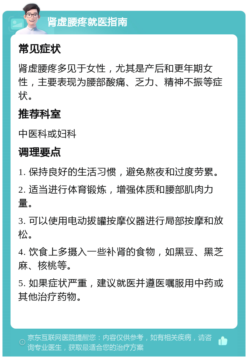 肾虚腰疼就医指南 常见症状 肾虚腰疼多见于女性，尤其是产后和更年期女性，主要表现为腰部酸痛、乏力、精神不振等症状。 推荐科室 中医科或妇科 调理要点 1. 保持良好的生活习惯，避免熬夜和过度劳累。 2. 适当进行体育锻炼，增强体质和腰部肌肉力量。 3. 可以使用电动拔罐按摩仪器进行局部按摩和放松。 4. 饮食上多摄入一些补肾的食物，如黑豆、黑芝麻、核桃等。 5. 如果症状严重，建议就医并遵医嘱服用中药或其他治疗药物。