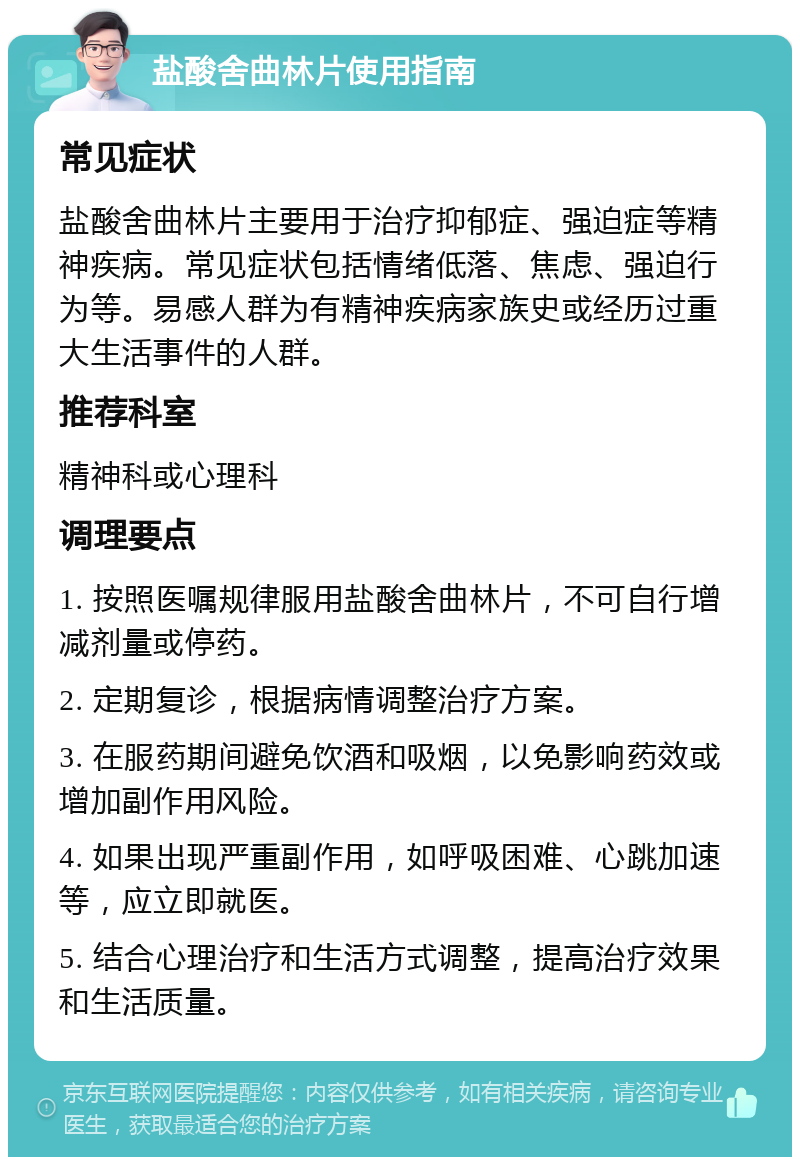 盐酸舍曲林片使用指南 常见症状 盐酸舍曲林片主要用于治疗抑郁症、强迫症等精神疾病。常见症状包括情绪低落、焦虑、强迫行为等。易感人群为有精神疾病家族史或经历过重大生活事件的人群。 推荐科室 精神科或心理科 调理要点 1. 按照医嘱规律服用盐酸舍曲林片，不可自行增减剂量或停药。 2. 定期复诊，根据病情调整治疗方案。 3. 在服药期间避免饮酒和吸烟，以免影响药效或增加副作用风险。 4. 如果出现严重副作用，如呼吸困难、心跳加速等，应立即就医。 5. 结合心理治疗和生活方式调整，提高治疗效果和生活质量。