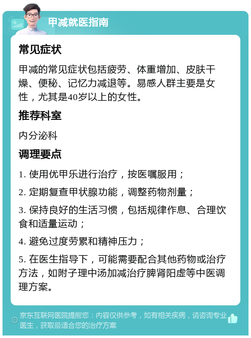 甲减就医指南 常见症状 甲减的常见症状包括疲劳、体重增加、皮肤干燥、便秘、记忆力减退等。易感人群主要是女性，尤其是40岁以上的女性。 推荐科室 内分泌科 调理要点 1. 使用优甲乐进行治疗，按医嘱服用； 2. 定期复查甲状腺功能，调整药物剂量； 3. 保持良好的生活习惯，包括规律作息、合理饮食和适量运动； 4. 避免过度劳累和精神压力； 5. 在医生指导下，可能需要配合其他药物或治疗方法，如附子理中汤加减治疗脾肾阳虚等中医调理方案。