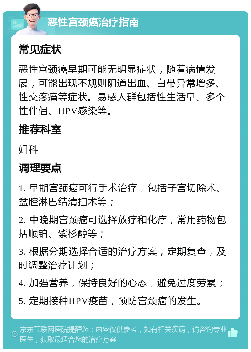 恶性宫颈癌治疗指南 常见症状 恶性宫颈癌早期可能无明显症状，随着病情发展，可能出现不规则阴道出血、白带异常增多、性交疼痛等症状。易感人群包括性生活早、多个性伴侣、HPV感染等。 推荐科室 妇科 调理要点 1. 早期宫颈癌可行手术治疗，包括子宫切除术、盆腔淋巴结清扫术等； 2. 中晚期宫颈癌可选择放疗和化疗，常用药物包括顺铂、紫杉醇等； 3. 根据分期选择合适的治疗方案，定期复查，及时调整治疗计划； 4. 加强营养，保持良好的心态，避免过度劳累； 5. 定期接种HPV疫苗，预防宫颈癌的发生。