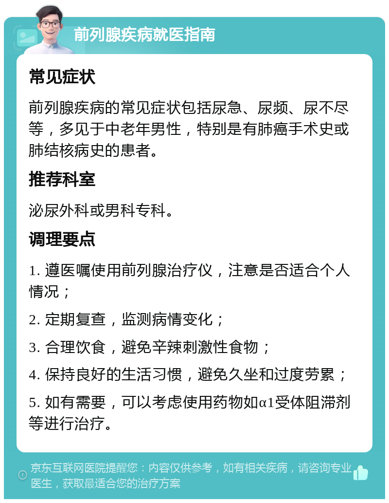 前列腺疾病就医指南 常见症状 前列腺疾病的常见症状包括尿急、尿频、尿不尽等，多见于中老年男性，特别是有肺癌手术史或肺结核病史的患者。 推荐科室 泌尿外科或男科专科。 调理要点 1. 遵医嘱使用前列腺治疗仪，注意是否适合个人情况； 2. 定期复查，监测病情变化； 3. 合理饮食，避免辛辣刺激性食物； 4. 保持良好的生活习惯，避免久坐和过度劳累； 5. 如有需要，可以考虑使用药物如α1受体阻滞剂等进行治疗。