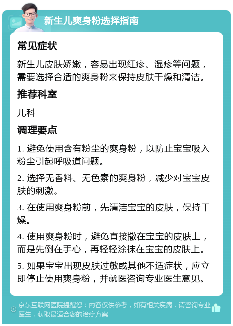 新生儿爽身粉选择指南 常见症状 新生儿皮肤娇嫩，容易出现红疹、湿疹等问题，需要选择合适的爽身粉来保持皮肤干燥和清洁。 推荐科室 儿科 调理要点 1. 避免使用含有粉尘的爽身粉，以防止宝宝吸入粉尘引起呼吸道问题。 2. 选择无香料、无色素的爽身粉，减少对宝宝皮肤的刺激。 3. 在使用爽身粉前，先清洁宝宝的皮肤，保持干燥。 4. 使用爽身粉时，避免直接撒在宝宝的皮肤上，而是先倒在手心，再轻轻涂抹在宝宝的皮肤上。 5. 如果宝宝出现皮肤过敏或其他不适症状，应立即停止使用爽身粉，并就医咨询专业医生意见。