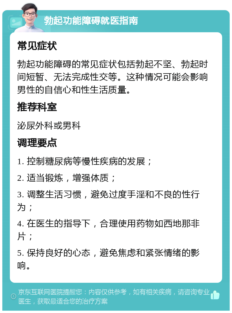 勃起功能障碍就医指南 常见症状 勃起功能障碍的常见症状包括勃起不坚、勃起时间短暂、无法完成性交等。这种情况可能会影响男性的自信心和性生活质量。 推荐科室 泌尿外科或男科 调理要点 1. 控制糖尿病等慢性疾病的发展； 2. 适当锻炼，增强体质； 3. 调整生活习惯，避免过度手淫和不良的性行为； 4. 在医生的指导下，合理使用药物如西地那非片； 5. 保持良好的心态，避免焦虑和紧张情绪的影响。