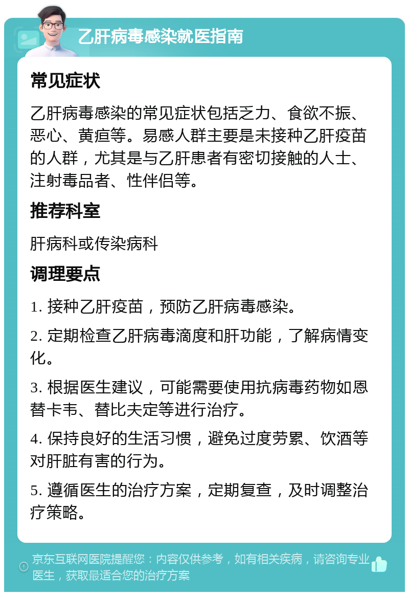 乙肝病毒感染就医指南 常见症状 乙肝病毒感染的常见症状包括乏力、食欲不振、恶心、黄疸等。易感人群主要是未接种乙肝疫苗的人群，尤其是与乙肝患者有密切接触的人士、注射毒品者、性伴侣等。 推荐科室 肝病科或传染病科 调理要点 1. 接种乙肝疫苗，预防乙肝病毒感染。 2. 定期检查乙肝病毒滴度和肝功能，了解病情变化。 3. 根据医生建议，可能需要使用抗病毒药物如恩替卡韦、替比夫定等进行治疗。 4. 保持良好的生活习惯，避免过度劳累、饮酒等对肝脏有害的行为。 5. 遵循医生的治疗方案，定期复查，及时调整治疗策略。