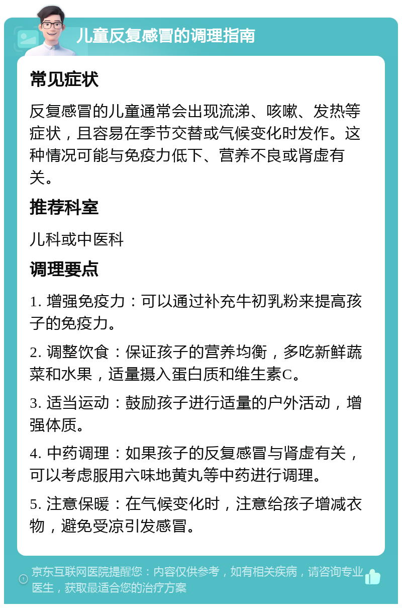 儿童反复感冒的调理指南 常见症状 反复感冒的儿童通常会出现流涕、咳嗽、发热等症状，且容易在季节交替或气候变化时发作。这种情况可能与免疫力低下、营养不良或肾虚有关。 推荐科室 儿科或中医科 调理要点 1. 增强免疫力：可以通过补充牛初乳粉来提高孩子的免疫力。 2. 调整饮食：保证孩子的营养均衡，多吃新鲜蔬菜和水果，适量摄入蛋白质和维生素C。 3. 适当运动：鼓励孩子进行适量的户外活动，增强体质。 4. 中药调理：如果孩子的反复感冒与肾虚有关，可以考虑服用六味地黄丸等中药进行调理。 5. 注意保暖：在气候变化时，注意给孩子增减衣物，避免受凉引发感冒。