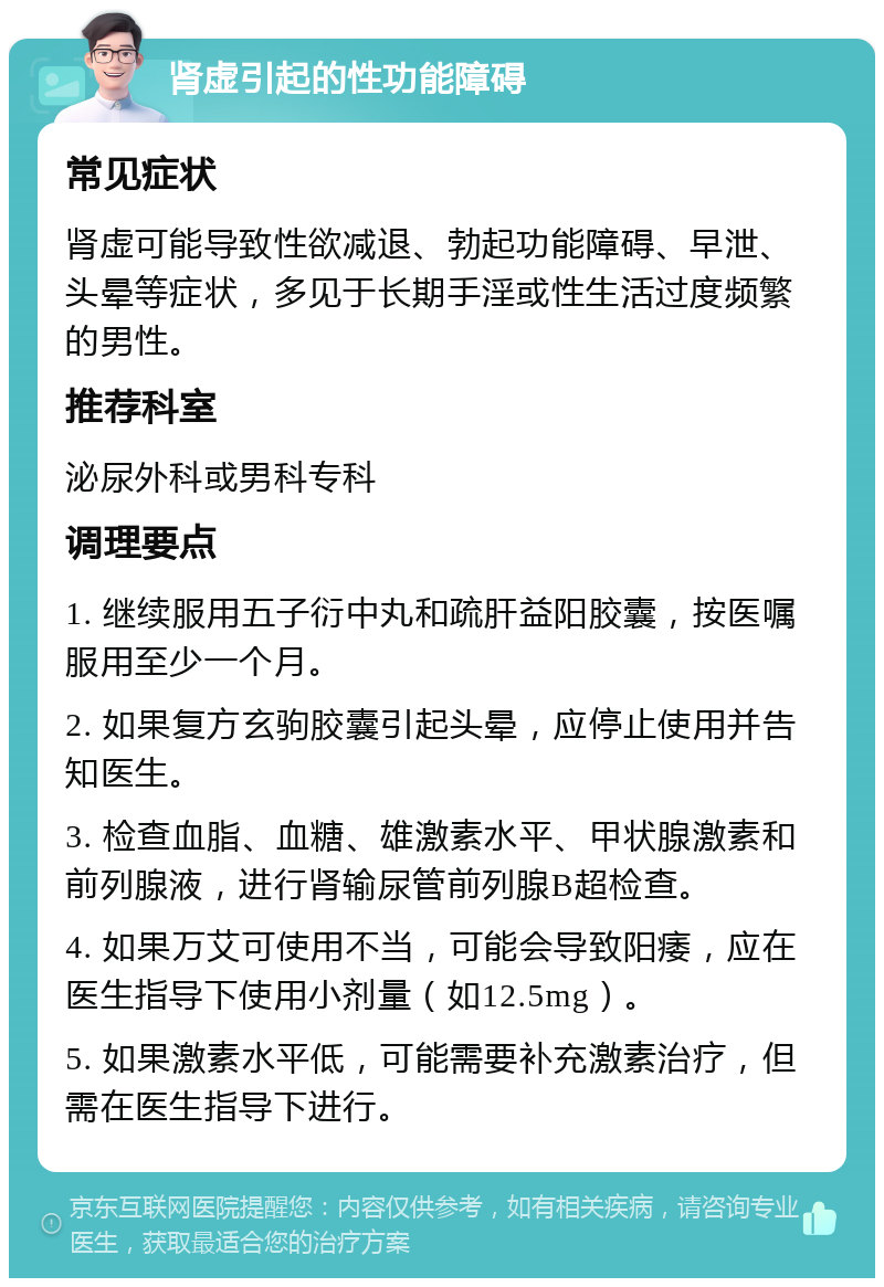 肾虚引起的性功能障碍 常见症状 肾虚可能导致性欲减退、勃起功能障碍、早泄、头晕等症状，多见于长期手淫或性生活过度频繁的男性。 推荐科室 泌尿外科或男科专科 调理要点 1. 继续服用五子衍中丸和疏肝益阳胶囊，按医嘱服用至少一个月。 2. 如果复方玄驹胶囊引起头晕，应停止使用并告知医生。 3. 检查血脂、血糖、雄激素水平、甲状腺激素和前列腺液，进行肾输尿管前列腺B超检查。 4. 如果万艾可使用不当，可能会导致阳痿，应在医生指导下使用小剂量（如12.5mg）。 5. 如果激素水平低，可能需要补充激素治疗，但需在医生指导下进行。