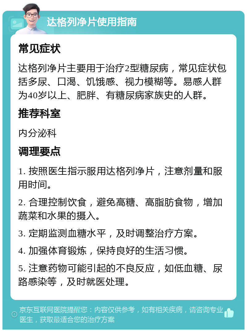 达格列净片使用指南 常见症状 达格列净片主要用于治疗2型糖尿病，常见症状包括多尿、口渴、饥饿感、视力模糊等。易感人群为40岁以上、肥胖、有糖尿病家族史的人群。 推荐科室 内分泌科 调理要点 1. 按照医生指示服用达格列净片，注意剂量和服用时间。 2. 合理控制饮食，避免高糖、高脂肪食物，增加蔬菜和水果的摄入。 3. 定期监测血糖水平，及时调整治疗方案。 4. 加强体育锻炼，保持良好的生活习惯。 5. 注意药物可能引起的不良反应，如低血糖、尿路感染等，及时就医处理。