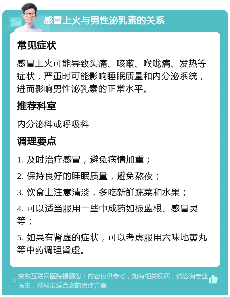 感冒上火与男性泌乳素的关系 常见症状 感冒上火可能导致头痛、咳嗽、喉咙痛、发热等症状，严重时可能影响睡眠质量和内分泌系统，进而影响男性泌乳素的正常水平。 推荐科室 内分泌科或呼吸科 调理要点 1. 及时治疗感冒，避免病情加重； 2. 保持良好的睡眠质量，避免熬夜； 3. 饮食上注意清淡，多吃新鲜蔬菜和水果； 4. 可以适当服用一些中成药如板蓝根、感冒灵等； 5. 如果有肾虚的症状，可以考虑服用六味地黄丸等中药调理肾虚。