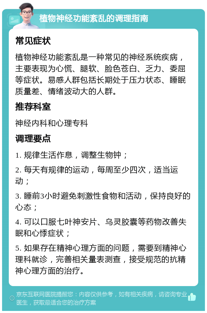 植物神经功能紊乱的调理指南 常见症状 植物神经功能紊乱是一种常见的神经系统疾病，主要表现为心慌、腿软、脸色苍白、乏力、委屈等症状。易感人群包括长期处于压力状态、睡眠质量差、情绪波动大的人群。 推荐科室 神经内科和心理专科 调理要点 1. 规律生活作息，调整生物钟； 2. 每天有规律的运动，每周至少四次，适当运动； 3. 睡前3小时避免刺激性食物和活动，保持良好的心态； 4. 可以口服七叶神安片、乌灵胶囊等药物改善失眠和心悸症状； 5. 如果存在精神心理方面的问题，需要到精神心理科就诊，完善相关量表测查，接受规范的抗精神心理方面的治疗。