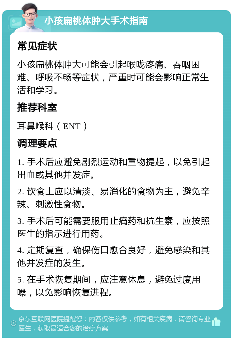 小孩扁桃体肿大手术指南 常见症状 小孩扁桃体肿大可能会引起喉咙疼痛、吞咽困难、呼吸不畅等症状，严重时可能会影响正常生活和学习。 推荐科室 耳鼻喉科（ENT） 调理要点 1. 手术后应避免剧烈运动和重物提起，以免引起出血或其他并发症。 2. 饮食上应以清淡、易消化的食物为主，避免辛辣、刺激性食物。 3. 手术后可能需要服用止痛药和抗生素，应按照医生的指示进行用药。 4. 定期复查，确保伤口愈合良好，避免感染和其他并发症的发生。 5. 在手术恢复期间，应注意休息，避免过度用嗓，以免影响恢复进程。