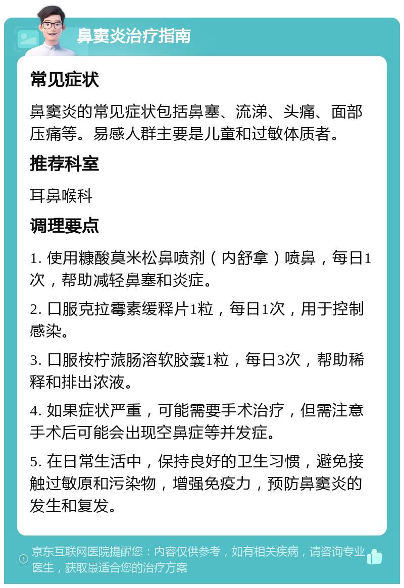 鼻窦炎治疗指南 常见症状 鼻窦炎的常见症状包括鼻塞、流涕、头痛、面部压痛等。易感人群主要是儿童和过敏体质者。 推荐科室 耳鼻喉科 调理要点 1. 使用糠酸莫米松鼻喷剂（内舒拿）喷鼻，每日1次，帮助减轻鼻塞和炎症。 2. 口服克拉霉素缓释片1粒，每日1次，用于控制感染。 3. 口服桉柠蒎肠溶软胶囊1粒，每日3次，帮助稀释和排出浓液。 4. 如果症状严重，可能需要手术治疗，但需注意手术后可能会出现空鼻症等并发症。 5. 在日常生活中，保持良好的卫生习惯，避免接触过敏原和污染物，增强免疫力，预防鼻窦炎的发生和复发。