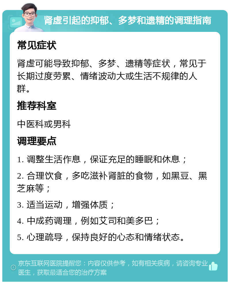 肾虚引起的抑郁、多梦和遗精的调理指南 常见症状 肾虚可能导致抑郁、多梦、遗精等症状，常见于长期过度劳累、情绪波动大或生活不规律的人群。 推荐科室 中医科或男科 调理要点 1. 调整生活作息，保证充足的睡眠和休息； 2. 合理饮食，多吃滋补肾脏的食物，如黑豆、黑芝麻等； 3. 适当运动，增强体质； 4. 中成药调理，例如艾司和美多巴； 5. 心理疏导，保持良好的心态和情绪状态。