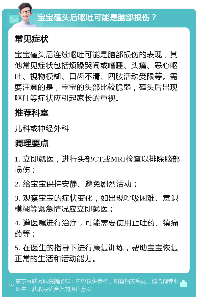 宝宝磕头后呕吐可能是脑部损伤？ 常见症状 宝宝磕头后连续呕吐可能是脑部损伤的表现，其他常见症状包括烦躁哭闹或嗜睡、头痛、恶心呕吐、视物模糊、口齿不清、四肢活动受限等。需要注意的是，宝宝的头部比较脆弱，磕头后出现呕吐等症状应引起家长的重视。 推荐科室 儿科或神经外科 调理要点 1. 立即就医，进行头部CT或MRI检查以排除脑部损伤； 2. 给宝宝保持安静、避免剧烈活动； 3. 观察宝宝的症状变化，如出现呼吸困难、意识模糊等紧急情况应立即就医； 4. 遵医嘱进行治疗，可能需要使用止吐药、镇痛药等； 5. 在医生的指导下进行康复训练，帮助宝宝恢复正常的生活和活动能力。