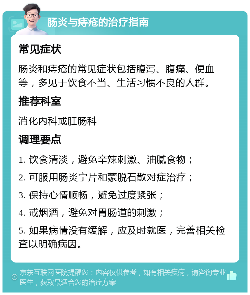 肠炎与痔疮的治疗指南 常见症状 肠炎和痔疮的常见症状包括腹泻、腹痛、便血等，多见于饮食不当、生活习惯不良的人群。 推荐科室 消化内科或肛肠科 调理要点 1. 饮食清淡，避免辛辣刺激、油腻食物； 2. 可服用肠炎宁片和蒙脱石散对症治疗； 3. 保持心情顺畅，避免过度紧张； 4. 戒烟酒，避免对胃肠道的刺激； 5. 如果病情没有缓解，应及时就医，完善相关检查以明确病因。