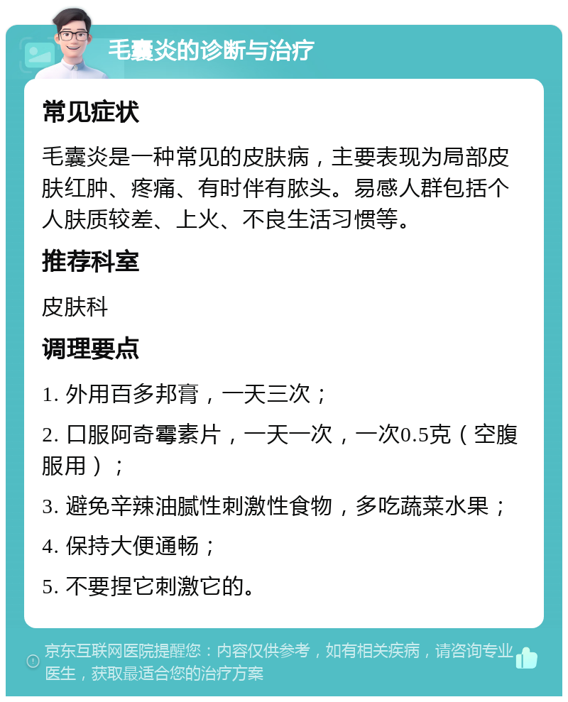 毛囊炎的诊断与治疗 常见症状 毛囊炎是一种常见的皮肤病，主要表现为局部皮肤红肿、疼痛、有时伴有脓头。易感人群包括个人肤质较差、上火、不良生活习惯等。 推荐科室 皮肤科 调理要点 1. 外用百多邦膏，一天三次； 2. 口服阿奇霉素片，一天一次，一次0.5克（空腹服用）； 3. 避免辛辣油腻性刺激性食物，多吃蔬菜水果； 4. 保持大便通畅； 5. 不要捏它刺激它的。