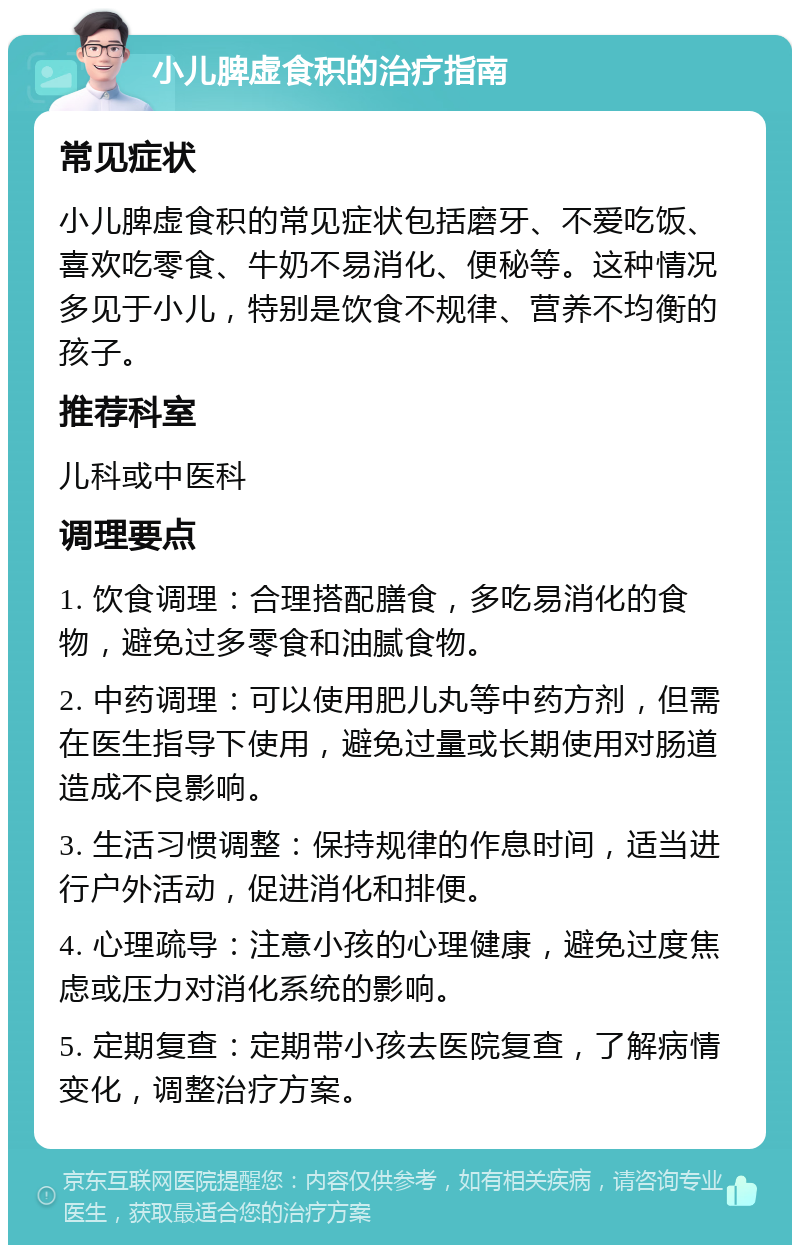 小儿脾虚食积的治疗指南 常见症状 小儿脾虚食积的常见症状包括磨牙、不爱吃饭、喜欢吃零食、牛奶不易消化、便秘等。这种情况多见于小儿，特别是饮食不规律、营养不均衡的孩子。 推荐科室 儿科或中医科 调理要点 1. 饮食调理：合理搭配膳食，多吃易消化的食物，避免过多零食和油腻食物。 2. 中药调理：可以使用肥儿丸等中药方剂，但需在医生指导下使用，避免过量或长期使用对肠道造成不良影响。 3. 生活习惯调整：保持规律的作息时间，适当进行户外活动，促进消化和排便。 4. 心理疏导：注意小孩的心理健康，避免过度焦虑或压力对消化系统的影响。 5. 定期复查：定期带小孩去医院复查，了解病情变化，调整治疗方案。