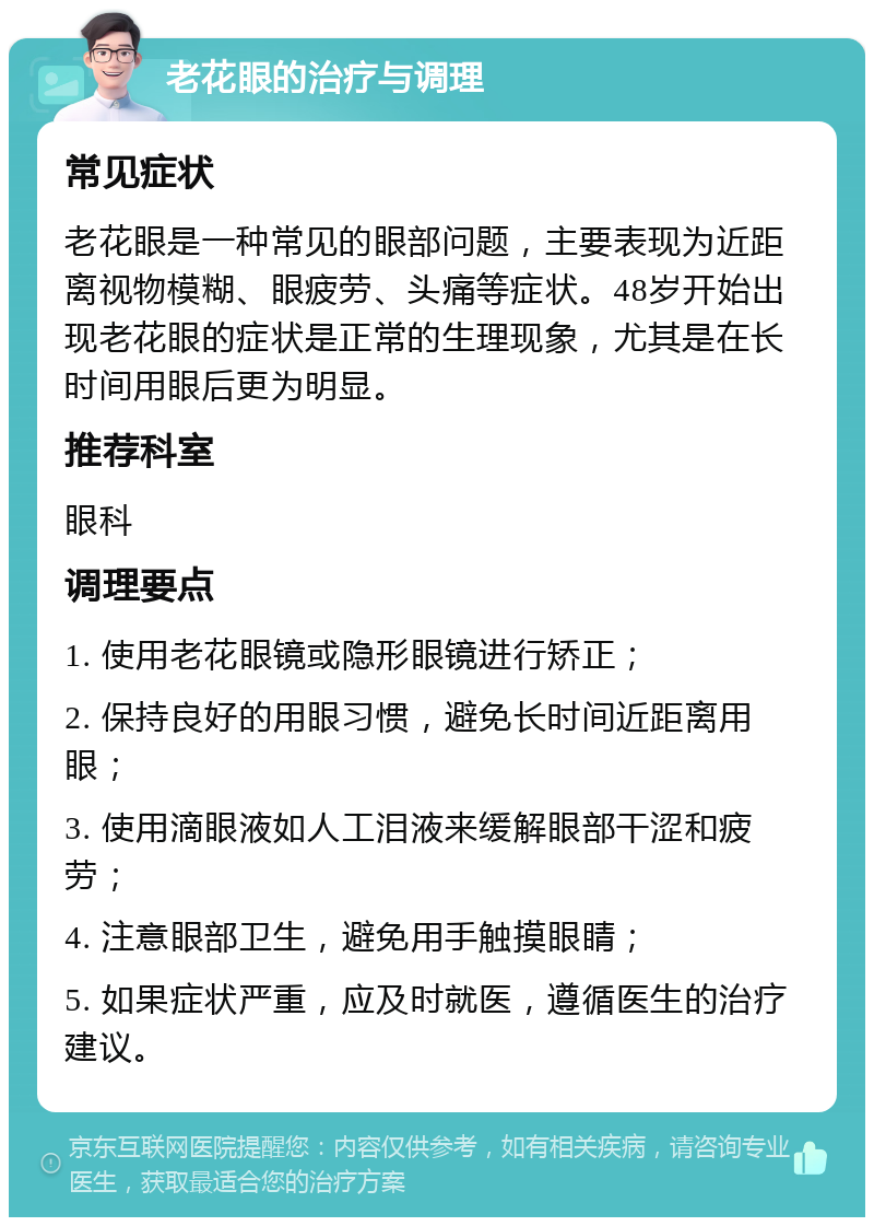 老花眼的治疗与调理 常见症状 老花眼是一种常见的眼部问题，主要表现为近距离视物模糊、眼疲劳、头痛等症状。48岁开始出现老花眼的症状是正常的生理现象，尤其是在长时间用眼后更为明显。 推荐科室 眼科 调理要点 1. 使用老花眼镜或隐形眼镜进行矫正； 2. 保持良好的用眼习惯，避免长时间近距离用眼； 3. 使用滴眼液如人工泪液来缓解眼部干涩和疲劳； 4. 注意眼部卫生，避免用手触摸眼睛； 5. 如果症状严重，应及时就医，遵循医生的治疗建议。