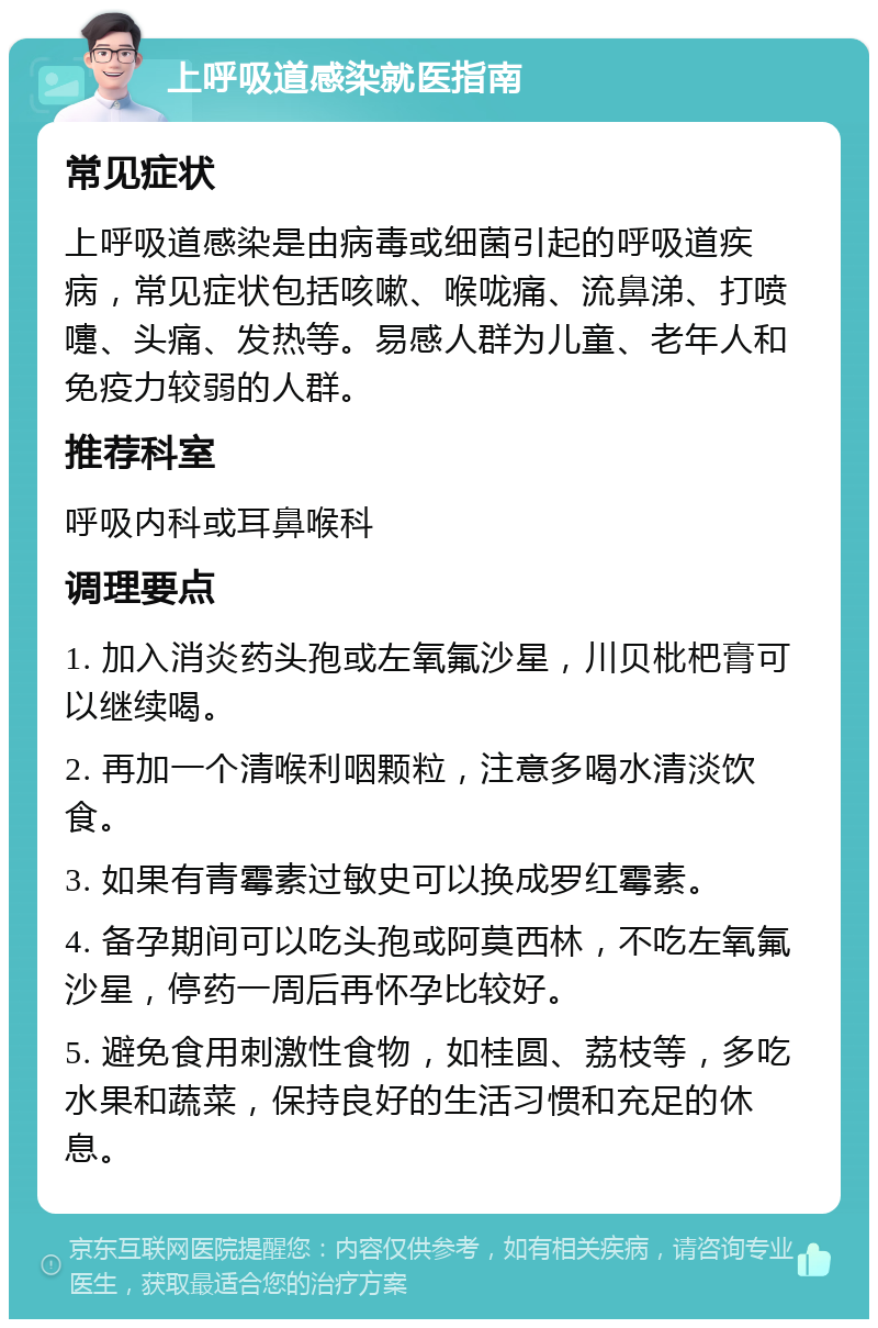 上呼吸道感染就医指南 常见症状 上呼吸道感染是由病毒或细菌引起的呼吸道疾病，常见症状包括咳嗽、喉咙痛、流鼻涕、打喷嚏、头痛、发热等。易感人群为儿童、老年人和免疫力较弱的人群。 推荐科室 呼吸内科或耳鼻喉科 调理要点 1. 加入消炎药头孢或左氧氟沙星，川贝枇杷膏可以继续喝。 2. 再加一个清喉利咽颗粒，注意多喝水清淡饮食。 3. 如果有青霉素过敏史可以换成罗红霉素。 4. 备孕期间可以吃头孢或阿莫西林，不吃左氧氟沙星，停药一周后再怀孕比较好。 5. 避免食用刺激性食物，如桂圆、荔枝等，多吃水果和蔬菜，保持良好的生活习惯和充足的休息。