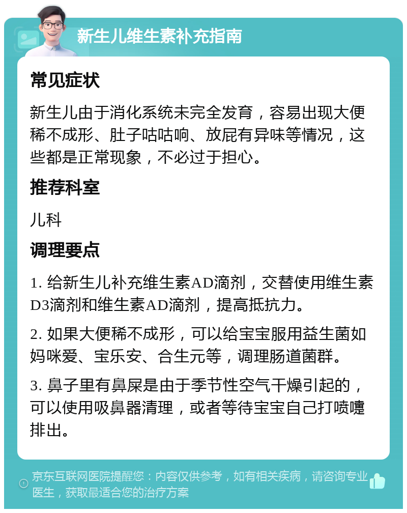 新生儿维生素补充指南 常见症状 新生儿由于消化系统未完全发育，容易出现大便稀不成形、肚子咕咕响、放屁有异味等情况，这些都是正常现象，不必过于担心。 推荐科室 儿科 调理要点 1. 给新生儿补充维生素AD滴剂，交替使用维生素D3滴剂和维生素AD滴剂，提高抵抗力。 2. 如果大便稀不成形，可以给宝宝服用益生菌如妈咪爱、宝乐安、合生元等，调理肠道菌群。 3. 鼻子里有鼻屎是由于季节性空气干燥引起的，可以使用吸鼻器清理，或者等待宝宝自己打喷嚏排出。