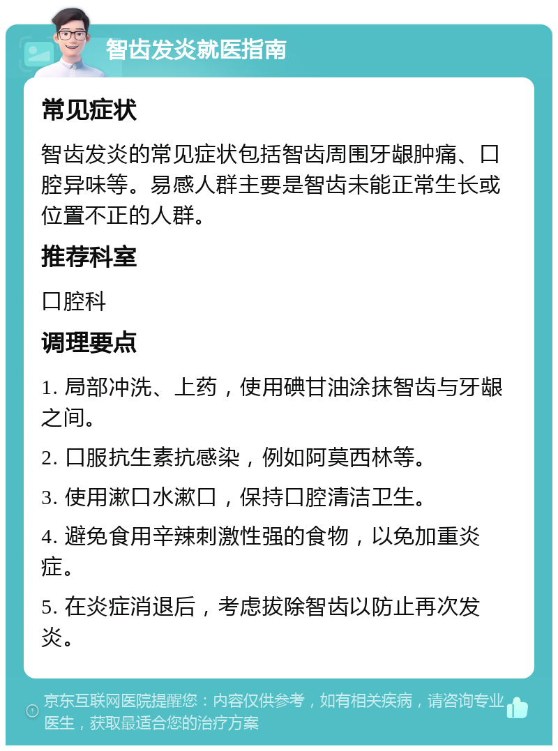 智齿发炎就医指南 常见症状 智齿发炎的常见症状包括智齿周围牙龈肿痛、口腔异味等。易感人群主要是智齿未能正常生长或位置不正的人群。 推荐科室 口腔科 调理要点 1. 局部冲洗、上药，使用碘甘油涂抹智齿与牙龈之间。 2. 口服抗生素抗感染，例如阿莫西林等。 3. 使用漱口水漱口，保持口腔清洁卫生。 4. 避免食用辛辣刺激性强的食物，以免加重炎症。 5. 在炎症消退后，考虑拔除智齿以防止再次发炎。