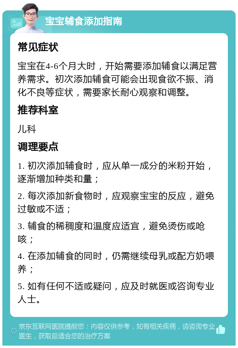 宝宝辅食添加指南 常见症状 宝宝在4-6个月大时，开始需要添加辅食以满足营养需求。初次添加辅食可能会出现食欲不振、消化不良等症状，需要家长耐心观察和调整。 推荐科室 儿科 调理要点 1. 初次添加辅食时，应从单一成分的米粉开始，逐渐增加种类和量； 2. 每次添加新食物时，应观察宝宝的反应，避免过敏或不适； 3. 辅食的稀稠度和温度应适宜，避免烫伤或呛咳； 4. 在添加辅食的同时，仍需继续母乳或配方奶喂养； 5. 如有任何不适或疑问，应及时就医或咨询专业人士。