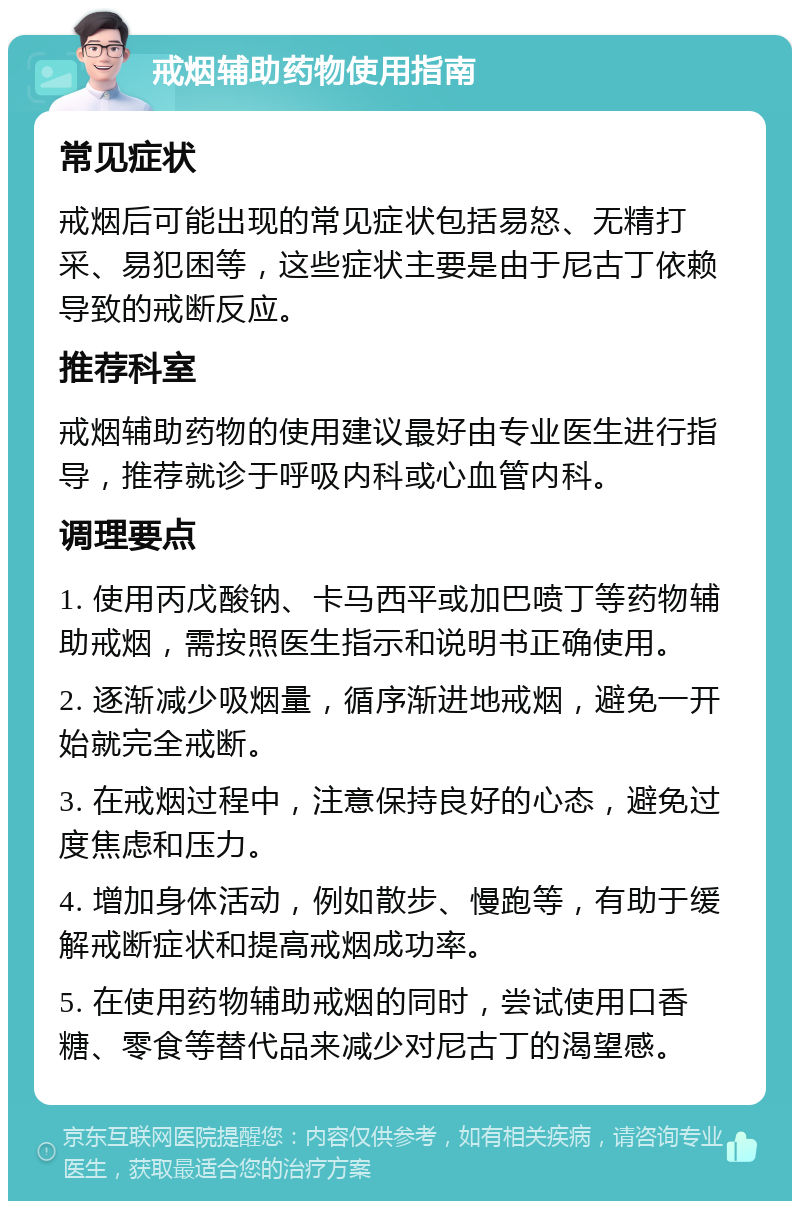 戒烟辅助药物使用指南 常见症状 戒烟后可能出现的常见症状包括易怒、无精打采、易犯困等，这些症状主要是由于尼古丁依赖导致的戒断反应。 推荐科室 戒烟辅助药物的使用建议最好由专业医生进行指导，推荐就诊于呼吸内科或心血管内科。 调理要点 1. 使用丙戊酸钠、卡马西平或加巴喷丁等药物辅助戒烟，需按照医生指示和说明书正确使用。 2. 逐渐减少吸烟量，循序渐进地戒烟，避免一开始就完全戒断。 3. 在戒烟过程中，注意保持良好的心态，避免过度焦虑和压力。 4. 增加身体活动，例如散步、慢跑等，有助于缓解戒断症状和提高戒烟成功率。 5. 在使用药物辅助戒烟的同时，尝试使用口香糖、零食等替代品来减少对尼古丁的渴望感。