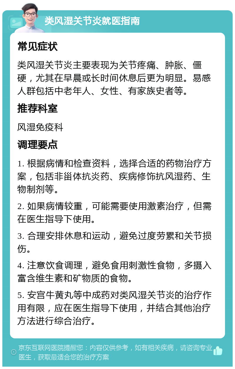 类风湿关节炎就医指南 常见症状 类风湿关节炎主要表现为关节疼痛、肿胀、僵硬，尤其在早晨或长时间休息后更为明显。易感人群包括中老年人、女性、有家族史者等。 推荐科室 风湿免疫科 调理要点 1. 根据病情和检查资料，选择合适的药物治疗方案，包括非甾体抗炎药、疾病修饰抗风湿药、生物制剂等。 2. 如果病情较重，可能需要使用激素治疗，但需在医生指导下使用。 3. 合理安排休息和运动，避免过度劳累和关节损伤。 4. 注意饮食调理，避免食用刺激性食物，多摄入富含维生素和矿物质的食物。 5. 安宫牛黄丸等中成药对类风湿关节炎的治疗作用有限，应在医生指导下使用，并结合其他治疗方法进行综合治疗。