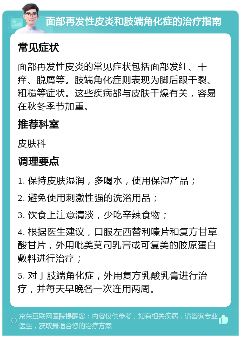 面部再发性皮炎和肢端角化症的治疗指南 常见症状 面部再发性皮炎的常见症状包括面部发红、干痒、脱屑等。肢端角化症则表现为脚后跟干裂、粗糙等症状。这些疾病都与皮肤干燥有关，容易在秋冬季节加重。 推荐科室 皮肤科 调理要点 1. 保持皮肤湿润，多喝水，使用保湿产品； 2. 避免使用刺激性强的洗浴用品； 3. 饮食上注意清淡，少吃辛辣食物； 4. 根据医生建议，口服左西替利嗪片和复方甘草酸甘片，外用吡美莫司乳膏或可复美的胶原蛋白敷料进行治疗； 5. 对于肢端角化症，外用复方乳酸乳膏进行治疗，并每天早晚各一次连用两周。