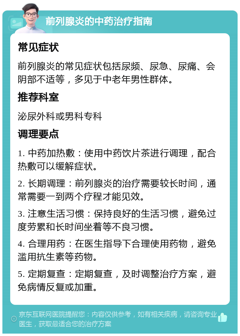 前列腺炎的中药治疗指南 常见症状 前列腺炎的常见症状包括尿频、尿急、尿痛、会阴部不适等，多见于中老年男性群体。 推荐科室 泌尿外科或男科专科 调理要点 1. 中药加热敷：使用中药饮片茶进行调理，配合热敷可以缓解症状。 2. 长期调理：前列腺炎的治疗需要较长时间，通常需要一到两个疗程才能见效。 3. 注意生活习惯：保持良好的生活习惯，避免过度劳累和长时间坐着等不良习惯。 4. 合理用药：在医生指导下合理使用药物，避免滥用抗生素等药物。 5. 定期复查：定期复查，及时调整治疗方案，避免病情反复或加重。