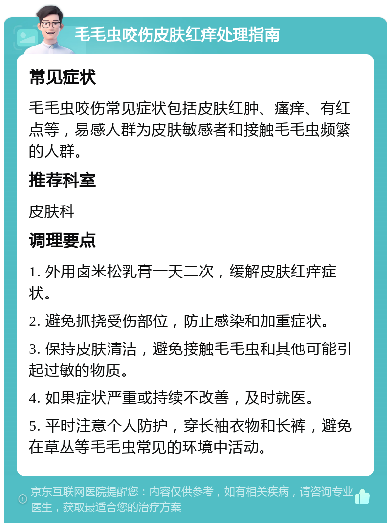 毛毛虫咬伤皮肤红痒处理指南 常见症状 毛毛虫咬伤常见症状包括皮肤红肿、瘙痒、有红点等，易感人群为皮肤敏感者和接触毛毛虫频繁的人群。 推荐科室 皮肤科 调理要点 1. 外用卤米松乳膏一天二次，缓解皮肤红痒症状。 2. 避免抓挠受伤部位，防止感染和加重症状。 3. 保持皮肤清洁，避免接触毛毛虫和其他可能引起过敏的物质。 4. 如果症状严重或持续不改善，及时就医。 5. 平时注意个人防护，穿长袖衣物和长裤，避免在草丛等毛毛虫常见的环境中活动。