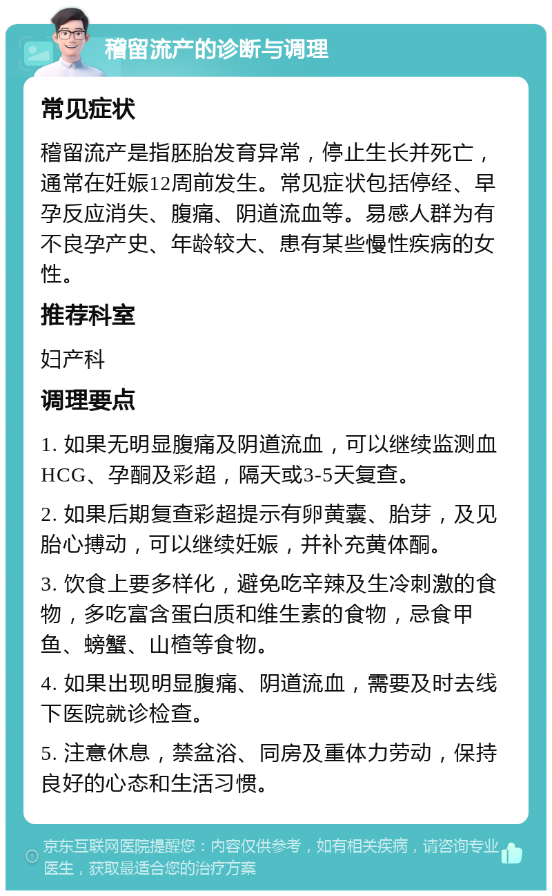 稽留流产的诊断与调理 常见症状 稽留流产是指胚胎发育异常，停止生长并死亡，通常在妊娠12周前发生。常见症状包括停经、早孕反应消失、腹痛、阴道流血等。易感人群为有不良孕产史、年龄较大、患有某些慢性疾病的女性。 推荐科室 妇产科 调理要点 1. 如果无明显腹痛及阴道流血，可以继续监测血HCG、孕酮及彩超，隔天或3-5天复查。 2. 如果后期复查彩超提示有卵黄囊、胎芽，及见胎心搏动，可以继续妊娠，并补充黄体酮。 3. 饮食上要多样化，避免吃辛辣及生冷刺激的食物，多吃富含蛋白质和维生素的食物，忌食甲鱼、螃蟹、山楂等食物。 4. 如果出现明显腹痛、阴道流血，需要及时去线下医院就诊检查。 5. 注意休息，禁盆浴、同房及重体力劳动，保持良好的心态和生活习惯。